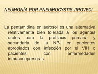 NEUMONÍA POR PNEUMOCYSTIS JIROVECI


La pentamidina en aerosol es una alternativa
  relativamente bien tolerada a los agentes
  orales para la profilaxis primaria y
  secundaria de la NPJ en pacientes
  apropiados con infección por el VIH o
  pacientes        con         enfermedades
  inmunosupresoras.
 