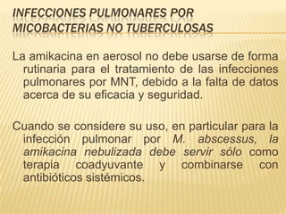 INFECCIONES PULMONARES POR
MICOBACTERIAS NO TUBERCULOSAS

La amikacina en aerosol no debe usarse de forma
  rutinaria para el tratamiento de las infecciones
  pulmonares por MNT, debido a la falta de datos
  acerca de su eficacia y seguridad.

Cuando se considere su uso, en particular para la
 infección pulmonar por M. abscessus, la
 amikacina nebulizada debe servir sólo como
 terapia coadyuvante y combinarse con
 antibióticos sistémicos.
 