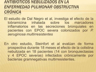 ANTIBIÓTICOS NEBULIZADOS EN LA
ENFERMEDAD PULMONAR OBSTRUCTIVA
CRÓNICA
El estudio de Dal Negro et al, investiga el efecto de la
  tobramicina inhalada sobre los marcadores
  inflamatorios en las secreciones bronquiales en
  pacientes con EPOC severa colonizados por P.
  aeruginosa multirresistentes

En otro estudio, Steinfort et al evalúan de forma
  prospectiva durante 18 meses el efecto de la colistina
  nebulizada en 18 pacientes (14 con bronquiectasias
  y 4 EPOC severas) infectados crónicamente por
  bacterias gramnegativas multirresistentes.
 
