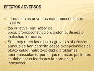 EFECTOS ADVERSOS

 – Los efectos adversos más frecuentes son
  locales:
 tos irritativa, mal sabor de
  boca, broncoconstricción, disfonía, disnea o
  molestias torácicas.
 Son muy raros los efectos graves o sistémicos
  aunque se han descrito casos excepcionales de
  ototoxicidad, nefrotoxicidad o problemas
  neuromusculares, por lo que en estos pacientes
  se debe ser cuidadoso a la hora de la
  indicación.
 
