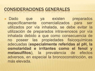 CONSIDERACIONES GENERALES
    Dado      que     ya    existen    preparados
    específicamente comercializados para ser
    utilizados por vía inhalada, se debe evitar la
    utilización de preparados intravenosos por vía
    inhalada debido a que como consecuencia de
    no poseer las propiedades fisicoquímicas
    adecuadas (especialmente referidas al pH, la
    osmolaridad e irritantes como el fenol y
    metasulfitos), la prevalencia de efectos
    adversos, en especial la broncoconstricción, es
    más elevada.
 