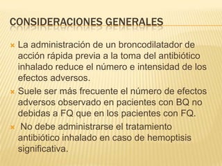 CONSIDERACIONES GENERALES

 La administración de un broncodilatador de
  acción rápida previa a la toma del antibiótico
  inhalado reduce el número e intensidad de los
  efectos adversos.
 Suele ser más frecuente el número de efectos
  adversos observado en pacientes con BQ no
  debidas a FQ que en los pacientes con FQ.
 No debe administrarse el tratamiento
  antibiótico inhalado en caso de hemoptisis
  significativa.
 