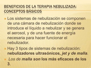 BENEFICIOS DE LA TERAPIA NEBULIZADA:
CONCEPTOS BÁSICOS
 Los sistemas de nebulización se componen
  de una cámara de nebulización donde se
  introduce el líquido a nebulizar y se genera
  el aerosol, y de una fuente de energía
  necesaria para hacer funcionar el
  nebulizador.
 Hay 3 tipos de sistemas de nebulización:
  nebulizadores ultrasónicos, jet y de malla.
 Los de malla son los más eficaces de los
  3.
 