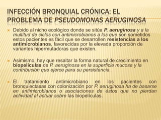 INFECCIÓN BRONQUIAL CRÓNICA: EL
PROBLEMA DE PSEUDOMONAS AERUGINOSA
   Debido al nicho ecológico donde se sitúa P. aeruginosa y a la
    multitud de ciclos con antimicrobianos a los que son sometidos
    estos pacientes es fácil que se desarrollen resistencias a los
    antimicrobianos, favorecidas por la elevada proporción de
    variantes hipermutadoras que existen.

   Asimismo, hay que resaltar la forma natural de crecimiento en
    biopelículas de P. aeruginosa en la superficie mucosa y la
    contribución que ejerce para su persistencia.

   El tratamiento antimicrobiano en los pacientes con
    bronquiectasas con colonización por P. aeruginosa ha de basarse
    en antimicrobianos o asociaciones de éstos que no pierdan
    actividad al actuar sobre las biopelículas.
 