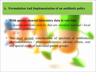 • With quality assured laboratory data in real time
( develop antibiotic policies that are standard national / local
treatment guidelines)
• This must include consideration of spectrum of antibiotics,
pharmacokinetics / pharmacodynamics, adverse effects, cost
and special needs of individual patient groups.
A. Formulation And Implementation of an antibiotic policy
 
