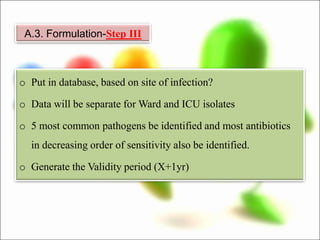 o Put in database, based on site of infection?
o Data will be separate for Ward and ICU isolates
o 5 most common pathogens be identified and most antibiotics
in decreasing order of sensitivity also be identified.
o Generate the Validity period (X+1yr)
A.3. Formulation-Step III
 