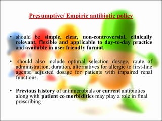 Presumptive/ Empiric antibiotic policy
• should be simple, clear, non-controversial, clinically
relevant, flexible and applicable to day-to-day practice
and available in user friendly format.
• should also include optimal selection dosage, route of
administration, duration, alternatives for allergic to first-line
agents; adjusted dosage for patients with impaired renal
functions.
• Previous history of antimicrobials or current antibiotics
along with patient co morbidities may play a role in final
prescribing.
 