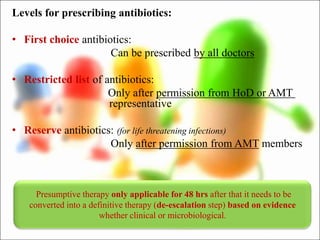Levels for prescribing antibiotics:
• First choice antibiotics:
Can be prescribed by all doctors
• Restricted list of antibiotics:
Only after permission from HoD or AMT
representative
• Reserve antibiotics: (for life threatening infections)
Only after permission from AMT members
Presumptive therapy only applicable for 48 hrs after that it needs to be
converted into a definitive therapy (de-escalation step) based on evidence
whether clinical or microbiological.
 