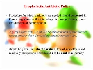 Prophylactic Antibiotic Policy
• Procedure for which antibiotic are needed should be posted in
Operating Room with Optimal agents, dosage, timing, route
and duration of administration
e.g. Inj Cefuroxime 1.5 gm I/V before induction of anaesthesia,
repeat another dose if procedure extends beyond 4 hrs.
• should be given for a short duration, free of side effects and
relatively inexpensive and should not be used as a therapy
 