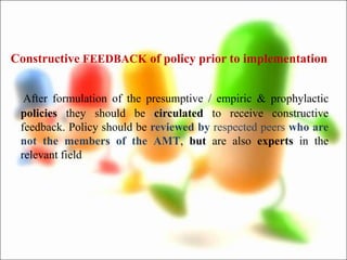 Constructive FEEDBACK of policy prior to implementation
After formulation of the presumptive / empiric & prophylactic
policies they should be circulated to receive constructive
feedback. Policy should be reviewed by respected peers who are
not the members of the AMT, but are also experts in the
relevant field
 