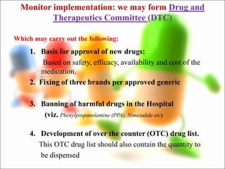 Monitor implementation: we may form Drug and
Therapeutics Committee (DTC)
1. Basis for approval of new drugs:
Based on safety, efficacy, availability and cost of the
medication.
2. Fixing of three brands per approved generic
3. Banning of harmful drugs in the Hospital
(viz. Phenylpropanolamine (PPA), Nimesulide etc)
4. Development of over the counter (OTC) drug list.
This OTC drug list should also contain the quantity to
be dispensed
Which may carry out the following:
 