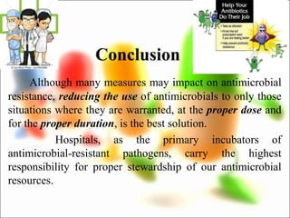 Conclusion
Although many measures may impact on antimicrobial
resistance, reducing the use of antimicrobials to only those
situations where they are warranted, at the proper dose and
for the proper duration, is the best solution.
Hospitals, as the primary incubators of
antimicrobial-resistant pathogens, carry the highest
responsibility for proper stewardship of our antimicrobial
resources.
 