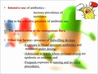 • Intensive use of antibiotics –
increase prevalence of
resistance
• Due to the selective pressure of antibiotic use
• The modification of the endogenous flora
• Other risk factors:- presence of indwelling devices,
-Exposure to broad spectrum antibiotics and
treatment under dosing,
-Admission to wards where resistant strains are
epidemic or endemic and
-Frequent exposure to nursing and invasive
procedures.
 