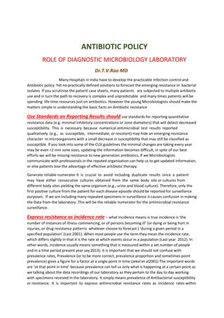 ANTIBIOTIC POLICY
ROLE OF DIAGNOSTIC MICROBIOLOGY LABORATORY
Dr.T.V.Rao MD
Many Hospitals in India have to develop the practicable Infection control and
Antibiotic policy. Yet no practically defined solutions to forecast the emerging resistance in bacterial
isolates If you scrutinise the patient case sheets, many patients are subjected to multiple antibiotic
use and in turn the path to recovery is complex and unpredictable and many times patients will be
spending life time resources just on antibiotics. However the young Microbiologists should make the
matters simple in understanding the basic facts on Antibiotic resistance
Use Standards on Reporting Results should use standards for reporting quantitative
resistance data (e.g. minimal inhibitory concentrations or zone diameters) that will detect decreased
susceptibility. This is necessary because numerical antimicrobial test results reported
qualitatively (e.g., as susceptible, intermediate, or resistant) may hide an emerging resistance
character in microorganisms with a small decrease in susceptibility that may still be classified as
susceptible. If you look into some of the CLSI guidelines the minimal changes are taking every year
may be even <2 mm zone sizes, updating the information becomes difficult, in spite of our best
efforts we will be missing resistance to new generation antibiotics, If we Microbiologists
communicate with professionals in the reputed organization can help us to get updated information,
or else patients lose the advantage of effective antibiotic therapy.
Generate reliable numerator It is crucial to avoid including duplicate results since a patient
may have either consecutive cultures obtained from the same body site or cultures from
different body sites yielding the same organism (e.g., urine and blood culture). Therefore, only the
first positive culture from the patient for each disease episode should be reported for surveillance
purposes. If we are including many repeated specimens in surveillance it causes confusion in making
the Data from the laboratory .This will be the reliable numerator for the antimicrobial resistance
surveillance.
Express resistance as incidence rate – what incidence means is true incidence is ‘the
number of instances of illness commencing, or of persons becoming ill’ (or dying or being hurt in
injuries, or drug resistance patterns whatever choose to forecast ) ‘during a given period in a
specified population’ (Last 2001). When most people use the term they mean the incidence rate,
which differs slightly in that it is the rate at which events occur in a population (Last year 2012). In
other words, incidence usually means something that is measured within a set number of people
and in a time period present year say 2013). It is important that we should not confuse with
prevalence rates, Prevalence (or to be more correct, prevalence proportion and sometimes point
prevalence) gives a figure for a factor at a single point in time (Jekel et al2001) The important words
are ‘at that point in time’ because prevalence can tell us only what is happening at a certain point.as
we talking about the data recordings of our laboratory as they pertain to the day to day working
with specimens received in the laboratory. It simply means prevalence of Antibacterial susceptibility
or resistance. It is important to express antimicrobial resistance rates as incidence rates within
 