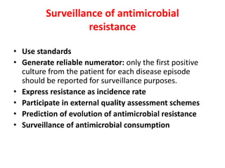 Surveillance of antimicrobial
resistance
• Use standards
• Generate reliable numerator: only the first positive
culture from the patient for each disease episode
should be reported for surveillance purposes.
• Express resistance as incidence rate
• Participate in external quality assessment schemes
• Prediction of evolution of antimicrobial resistance
• Surveillance of antimicrobial consumption
 