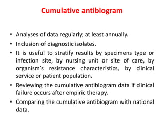 Cumulative antibiogram
• Analyses of data regularly, at least annually.
• Inclusion of diagnostic isolates.
• It is useful to stratify results by specimens type or
infection site, by nursing unit or site of care, by
organism’s resistance characteristics, by clinical
service or patient population.
• Reviewing the cumulative antibiogram data if clinical
failure occurs after empiric therapy.
• Comparing the cumulative antibiogram with national
data.
 