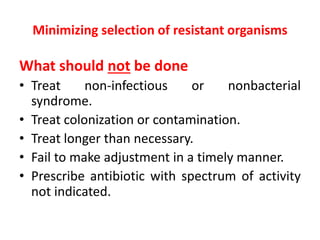 Minimizing selection of resistant organisms
What should not be done
• Treat non-infectious or nonbacterial
syndrome.
• Treat colonization or contamination.
• Treat longer than necessary.
• Fail to make adjustment in a timely manner.
• Prescribe antibiotic with spectrum of activity
not indicated.
 