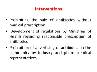 Interventions
• Prohibiting the sale of antibiotics without
medical prescription.
• Development of regulations by Ministries of
Health regarding responsible prescription of
antibiotics.
• Prohibition of advertising of antibiotics in the
community by industry and pharmaceutical
representatives.
 