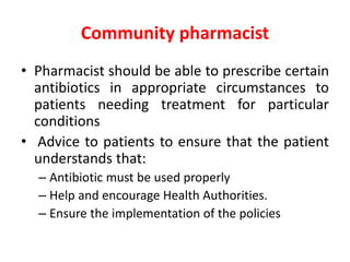 Community pharmacist
• Pharmacist should be able to prescribe certain
antibiotics in appropriate circumstances to
patients needing treatment for particular
conditions
• Advice to patients to ensure that the patient
understands that:
– Antibiotic must be used properly
– Help and encourage Health Authorities.
– Ensure the implementation of the policies
 