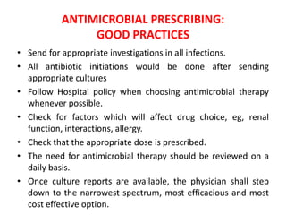 ANTIMICROBIAL PRESCRIBING:
GOOD PRACTICES
• Send for appropriate investigations in all infections.
• All antibiotic initiations would be done after sending
appropriate cultures
• Follow Hospital policy when choosing antimicrobial therapy
whenever possible.
• Check for factors which will affect drug choice, eg, renal
function, interactions, allergy.
• Check that the appropriate dose is prescribed.
• The need for antimicrobial therapy should be reviewed on a
daily basis.
• Once culture reports are available, the physician shall step
down to the narrowest spectrum, most efficacious and most
cost effective option.
 
