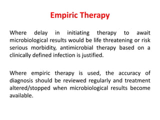 Empiric Therapy
Where delay in initiating therapy to await
microbiological results would be life threatening or risk
serious morbidity, antimicrobial therapy based on a
clinically defined infection is justified.
Where empiric therapy is used, the accuracy of
diagnosis should be reviewed regularly and treatment
altered/stopped when microbiological results become
available.
 