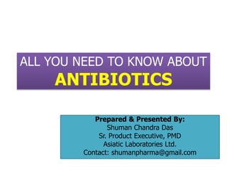 ALL YOU NEED TO KNOW ABOUT
ANTIBIOTICS
Prepared & Presented By:
Shuman Chandra Das
Sr. Product Executive, PMD
Asiatic Laboratories Ltd.
Contact: shumanpharma@gmail.com
 