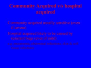 Community Acquired v/s hospital
acquired
Community acquired usually sensitive (even
if severe)
Hospital acquired likely to be caused by
resistant bugs (even if mild)
e.g. pneumonia, abdominal infections, skin & soft
tissue infections
 