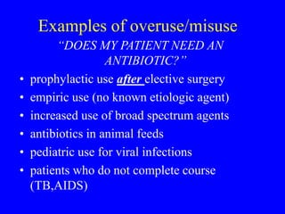 Examples of overuse/misuse
“DOES MY PATIENT NEED AN
ANTIBIOTIC?”
• prophylactic use after elective surgery
• empiric use (no known etiologic agent)
• increased use of broad spectrum agents
• antibiotics in animal feeds
• pediatric use for viral infections
• patients who do not complete course
(TB,AIDS)
 