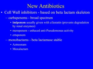 New Antibiotics
• Cell Wall inhibitors - based on beta lactam skeleton
– carbapenems - broad spectrum
• imipenem usually given with cilastatin (prevents degradation
by renal enzymes)
• meropenem - enhaced anti-Pseudomonas activity
• ertapenem
– monobactams - beta lactamase stable
• Aztreonam
• Moxalactam
 
