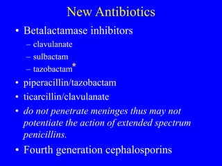New Antibiotics
• Betalactamase inhibitors
– clavulanate
– sulbactam
– tazobactam
• piperacillin/tazobactam
• ticarcillin/clavulanate
• do not penetrate meninges thus may not
potentiate the action of extended spectrum
penicillins.
• Fourth generation cephalosporins
 
