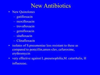 New Antibiotics
• New Quinolones
– gatifloxacin
– moxifloxacin
– trovafloxacin
– gemifloxacin
– sitafloxacin
– Clinafloxacin
• isolates of S.pneumoniae less resistant to these as
compared to penicillin,amox-clav, cefuroxime,
erythromycin
• very effective against L.pneumophilia,M. catarrhalis, H
influenzae.
 