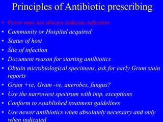 Principles of Antibiotic prescribing
• Fever may not always indicate infection
• Community or Hospital acquired
• Status of host
• Site of infection
• Document reason for starting antibiotics
• Obtain microbiological specimens, ask for early Gram stain
reports
• Gram +ve, Gram -ve, anerobes, fungus?
• Use the narrowest spectrum with imp. exceptions
• Conform to established treatment guidelines
• Use newer antibiotics when absolutely necessary and only
when indicated
 