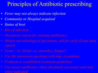 Principles of Antibiotic prescribing
• Fever may not always indicate infection
• Community or Hospital acquired
• Status of host
• Site of infection
• Document reason for starting antibiotics
• Obtain microbiological specimens, ask for early Gram stain
reports
• Gram +ve, Gram -ve, anerobes, fungus?
• Use the narrowest spectrum with imp. exceptions
• Conform to established treatment guidelines
• Use newer antibiotics when absolutely necessary and only
when indicated
 