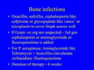 Bone infections
• Oxacillin, nafcillin, cephalosporin like
cefpirome or glycopeptide like vanco` or
teicoplanin to cover Staph aureus well
• If Gram -ve org are suspected - 3rd gen
cephalosporin or aminoglycoside or
fluoroquinolone is added
• For P. aeruginosa :Aminglycoside like
Tobramycin + ticarcillin-clavulanate
/ceftazidime /fluoroquinolone
• Duration of therapy - 6 weeks
 