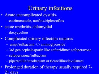 Urinary infections
• Acute uncomplicated cystitis-
– cotrimoxazole, norflox/ciplox/oflox
• acute urethritis-chlamydial
– doxycycline
• Complicated urinary infection requires
– ampi/sulbactam +/- aminoglycoside
– 3rd gen cephalosporin like ceftazidime/ cefoperazone
– cefoperazone/sulbactam
– piperacillin/tazobactam or ticarcillin/clavulanate
• Prolonged duration of therapy usually required 7-
21 days
 