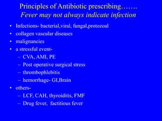 Principles of Antibiotic prescribing…….
Fever may not always indicate infection
• Infections- bacterial,viral, fungal,protozoal
• collagen vascular diseases
• malignancies
• a stressful event-
– CVA, AMI, PE
– Post operative surgical stress
– thrombophlebitis
– hemorrhage- GI,Brain
• others-
– LCF, CAH, thyroiditis, FMF
– Drug fever, factitious fever
 