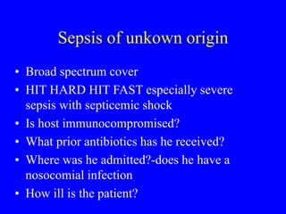 Sepsis of unkown origin
• Broad spectrum cover
• HIT HARD HIT FAST especially severe
sepsis with septicemic shock
• Is host immunocompromised?
• What prior antibiotics has he received?
• Where was he admitted?-does he have a
nosocomial infection
• How ill is the patient?
 