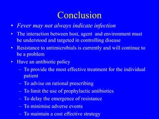 Conclusion
• Fever may not always indicate infection
• The interaction between host, agent and environment must
be understood and targeted in controlling disease
• Resistance to antimicrobials is currently and will continue to
be a problem
• Have an antibiotic policy
– To provide the most effective treatment for the individual
patient
– To advise on rational prescribing
– To limit the use of prophylactic antibiotics
– To delay the emergence of resistance
– To minimise adverse events
– To maintain a cost effective strategy
 
