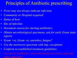 Principles of Antibiotic prescribing
• Fever may not always indicate infection
• Community or Hospital acquired
• Status of host
• Site of infection
• Document reason for starting antibiotics
• Obtain microbiological specimens, ask for early Gram stain
reports
• Gram +ve, Gram -ve, anerobes, fungus?
• Use the narrowest spectrum with imp. exceptions
• Conform to established treatment guidelines
• Use newer antibiotics when absolutely necessary and only
when indicated
 
