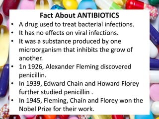 Fact About ANTIBIOTICS
• A drug used to treat bacterial infections.
• It has no effects on viral infections.
• It was a substance produced by one
microorganism that inhibits the grow of
another.
• 1n 1926, Alexander Fleming discovered
penicillin.
• In 1939, Edward Chain and Howard Florey
further studied penicillin .
• In 1945, Fleming, Chain and Florey won the
Nobel Prize for their work.
 