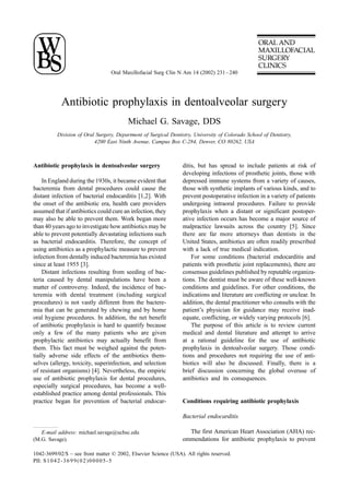 Oral Maxillofacial Surg Clin N Am 14 (2002) 231 – 240




            Antibiotic prophylaxis in dentoalveolar surgery
                                         Michael G. Savage, DDS
          Division of Oral Surgery, Department of Surgical Dentistry, University of Colorado School of Dentistry,
                          4200 East Ninth Avenue, Campus Box C-284, Denver, CO 80262, USA



Antibiotic prophylaxis in dentoalveolar surgery                  ditis, but has spread to include patients at risk of
                                                                 developing infections of prosthetic joints, those with
    In England during the 1930s, it became evident that          depressed immune systems from a variety of causes,
bacteremia from dental procedures could cause the                those with synthetic implants of various kinds, and to
distant infection of bacterial endocarditis [1,2]. With          prevent postoperative infection in a variety of patients
the onset of the antibiotic era, health care providers           undergoing intraoral procedures. Failure to provide
assumed that if antibiotics could cure an infection, they        prophylaxis when a distant or significant postoper-
may also be able to prevent them. Work began more                ative infection occurs has become a major source of
than 40 years ago to investigate how antibiotics may be          malpractice lawsuits across the country [5]. Since
able to prevent potentially devastating infections such          there are far more attorneys than dentists in the
as bacterial endocarditis. Therefore, the concept of             United States, antibiotics are often readily prescribed
using antibiotics as a prophylactic measure to prevent           with a lack of true medical indication.
infection from dentally induced bacteremia has existed               For some conditions (bacterial endocarditis and
since at least 1955 [3].                                         patients with prosthetic joint replacements), there are
    Distant infections resulting from seeding of bac-            consensus guidelines published by reputable organiza-
teria caused by dental manipulations have been a                 tions. The dentist must be aware of these well-known
matter of controversy. Indeed, the incidence of bac-             conditions and guidelines. For other conditions, the
teremia with dental treatment (including surgical                indications and literature are conflicting or unclear. In
procedures) is not vastly different from the bactere-            addition, the dental practitioner who consults with the
mia that can be generated by chewing and by home                 patient’s physician for guidance may receive inad-
oral hygiene procedures. In addition, the net benefit            equate, conflicting, or widely varying protocols [6].
of antibiotic prophylaxis is hard to quantify because                The purpose of this article is to review current
only a few of the many patients who are given                    medical and dental literature and attempt to arrive
prophylactic antibiotics may actually benefit from               at a rational guideline for the use of antibiotic
them. This fact must be weighed against the poten-               prophylaxis in dentoalveolar surgery. Those condi-
tially adverse side effects of the antibiotics them-             tions and procedures not requiring the use of anti-
selves (allergy, toxicity, superinfection, and selection         biotics will also be discussed. Finally, there is a
of resistant organisms) [4]. Nevertheless, the empiric           brief discussion concerning the global overuse of
use of antibiotic prophylaxis for dental procedures,             antibiotics and its consequences.
especially surgical procedures, has become a well-
established practice among dental professionals. This
practice began for prevention of bacterial endocar-              Conditions requiring antibiotic prophylaxis

                                                                 Bacterial endocarditis

   E-mail address: michael.savage@uchsc.edu                        The first American Heart Association (AHA) rec-
(M.G. Savage).                                                   ommendations for antibiotic prophylaxis to prevent

1042-3699/02/$ – see front matter D 2002, Elsevier Science (USA). All rights reserved.
PII: S 1 0 4 2 - 3 6 9 9 ( 0 2 ) 0 0 0 0 5 - 5
 