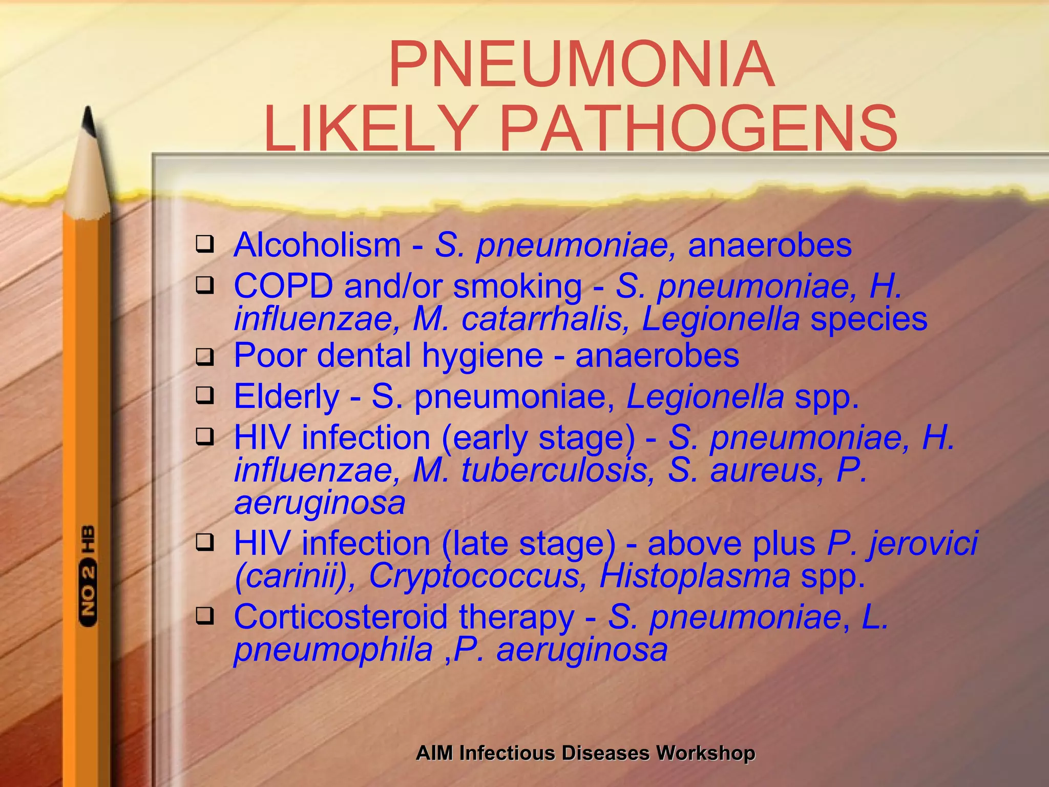 PNEUMONIA LIKELY PATHOGENS Alcoholism -  S. pneumoniae,  anaerobes COPD and/or smoking -  S. pneumoniae, H. influenzae, M. catarrhalis, Legionella  species Poor dental hygiene - anaerobes Elderly - S. pneumoniae,  Legionella  spp. HIV infection (early stage) -  S. pneumoniae, H. influenzae, M. tuberculosis, S. aureus, P. aeruginosa  HIV infection (late stage) - above plus  P. jerovici (carinii), Cryptococcus, Histoplasma  spp. Corticosteroid therapy -  S. pneumoniae ,  L. pneumophila  , P. aeruginosa 