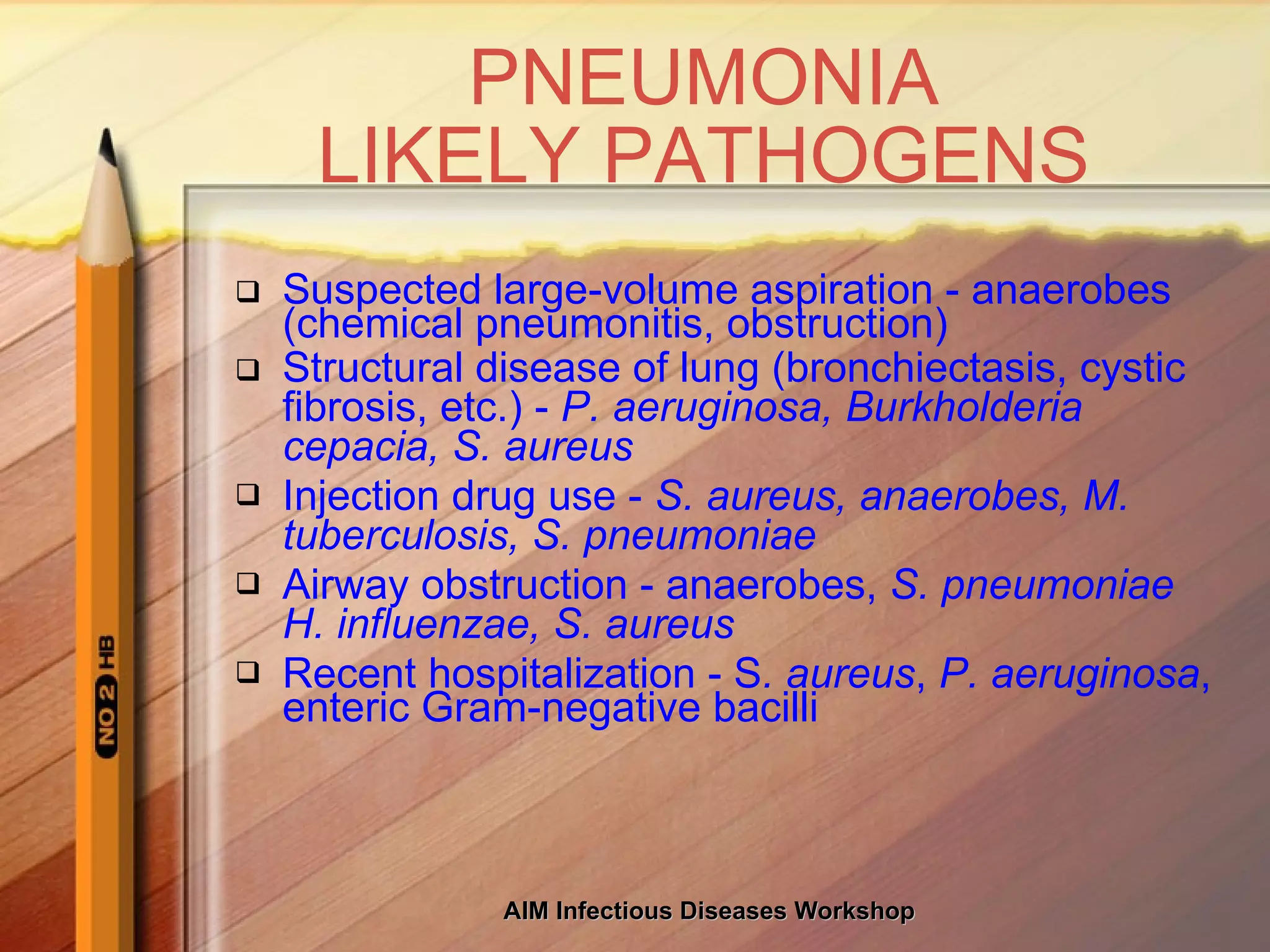 PNEUMONIA LIKELY PATHOGENS Suspected large-volume aspiration - anaerobes (chemical pneumonitis, obstruction) Structural disease of lung (bronchiectasis, cystic fibrosis, etc.) -  P. aeruginosa, Burkholderia cepacia, S. aureus Injection drug use -  S. aureus, anaerobes, M. tuberculosis, S. pneumoniae Airway obstruction - anaerobes,  S. pneumoniae H. influenzae, S. aureus Recent hospitalization - S . aureus ,  P. aeruginosa , enteric Gram-negative bacilli 