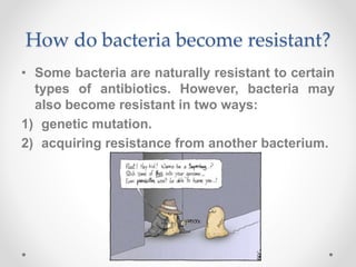 How do bacteria become resistant?
• Some bacteria are naturally resistant to certain
types of antibiotics. However, bacteria may
also become resistant in two ways:
1) genetic mutation.
2) acquiring resistance from another bacterium.
 