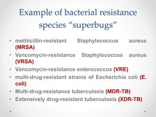 Example of bacterial resistance
species “superbugs”
• methicillin-resistant Staphylococcus aureus
(MRSA)
• Vancomycin-resistance Staphylococcus aureus
(VRSA)
• Vancomycin-resistance enterococcus (VRE)
• multi-drug-resistant strains of Escherichia coli (E.
coli)
• Multi-drug-resistance tuberculosis (MDR-TB)
• Extensively drug-resistant tuberculosis (XDR-TB)
 