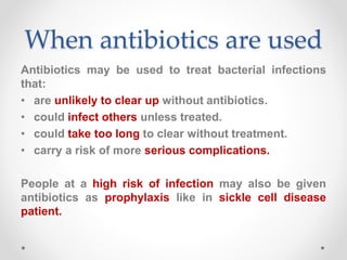 When antibiotics are used
Antibiotics may be used to treat bacterial infections
that:
• are unlikely to clear up without antibiotics.
• could infect others unless treated.
• could take too long to clear without treatment.
• carry a risk of more serious complications.
People at a high risk of infection may also be given
antibiotics as prophylaxis like in sickle cell disease
patient.
 