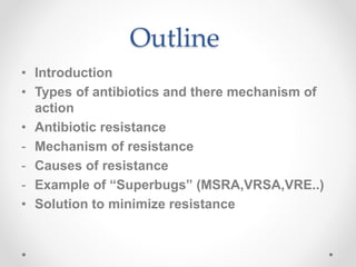 Outline
• Introduction
• Types of antibiotics and there mechanism of
action
• Antibiotic resistance
- Mechanism of resistance
- Causes of resistance
- Example of “Superbugs” (MSRA,VRSA,VRE..)
• Solution to minimize resistance
 
