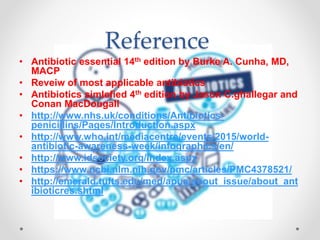 Reference
• Antibiotic essential 14th edition by Burke A. Cunha, MD,
MACP
• Reveiw of most applicable antibiotics
• Antibiotics simlefied 4th edition by Jason C.ghallegar and
Conan MacDougall
• http://www.nhs.uk/conditions/Antibiotics-
penicillins/Pages/Introduction.aspx
• http://www.who.int/mediacentre/events/2015/world-
antibiotic-awareness-week/infographics/en/
• http://www.idsociety.org/Index.aspx
• https://www.ncbi.nlm.nih.gov/pmc/articles/PMC4378521/
• http://emerald.tufts.edu/med/apua/about_issue/about_ant
ibioticres.shtml
 