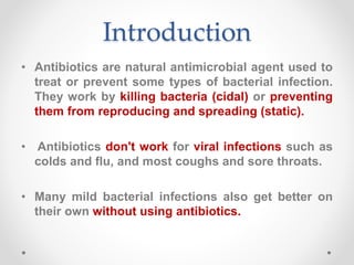 Introduction
• Antibiotics are natural antimicrobial agent used to
treat or prevent some types of bacterial infection.
They work by killing bacteria (cidal) or preventing
them from reproducing and spreading (static).
• Antibiotics don't work for viral infections such as
colds and flu, and most coughs and sore throats.
• Many mild bacterial infections also get better on
their own without using antibiotics.
 