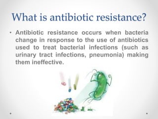 What is antibiotic resistance?
• Antibiotic resistance occurs when bacteria
change in response to the use of antibiotics
used to treat bacterial infections (such as
urinary tract infections, pneumonia) making
them ineffective.
 